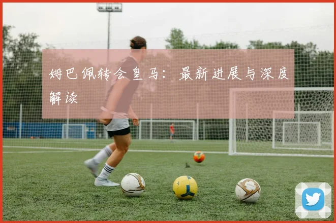 姆巴佩转会皇马：最新进展与深度解读