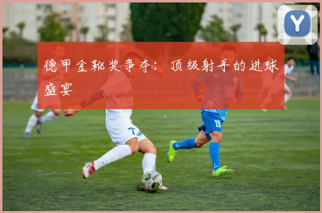 德甲金靴奖争夺:顶级射手的进球盛宴