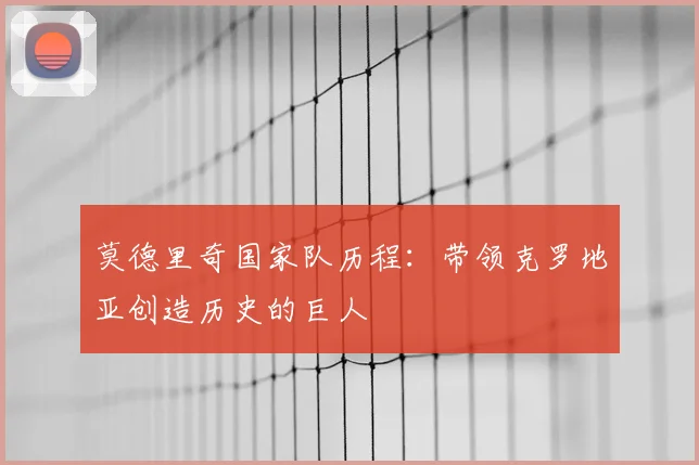 莫德里奇国家队历程:带领克罗地亚创造历史的巨人