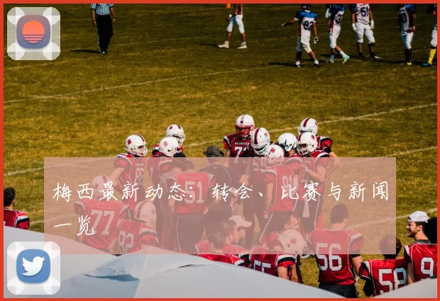 梅西最新动态：转会、比赛与新闻一览