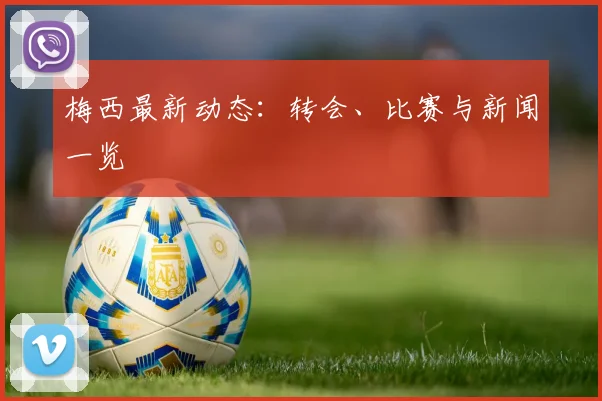 梅西最新动态：转会、比赛与新闻一览