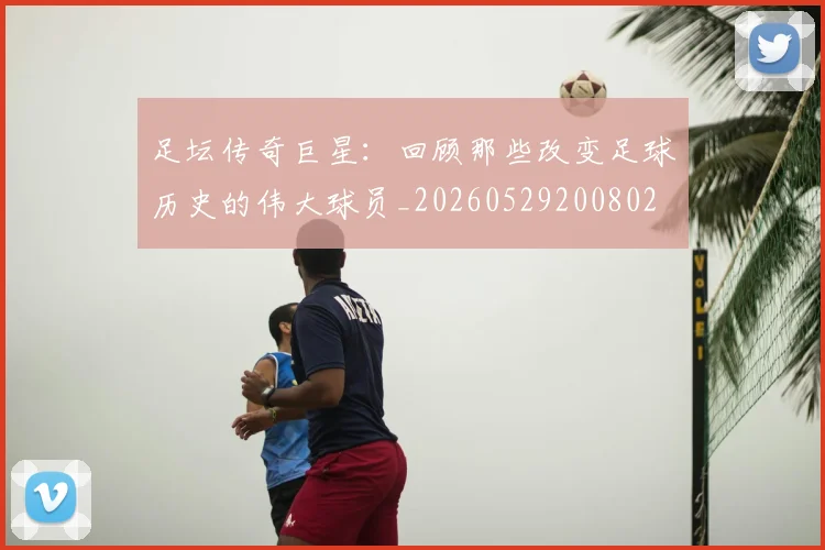 足坛传奇巨星：回顾那些改变足球历史的伟大球员_20260529200802