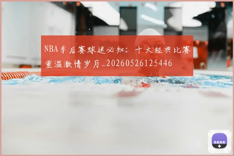 NBA季后赛球迷必知：十大经典比赛重温激情岁月_20260526125446