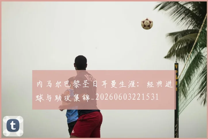 内马尔巴黎圣日耳曼生涯:经典进球与助攻集锦_20260603221531
